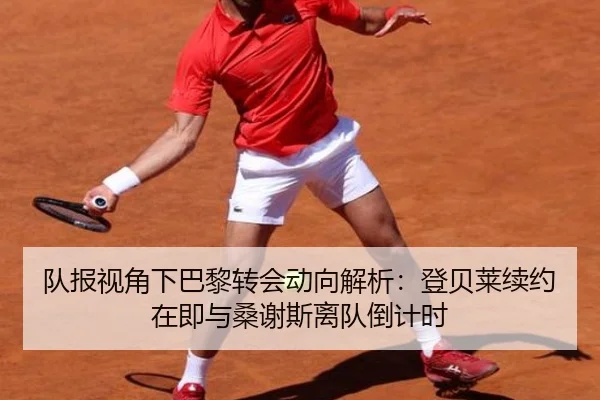 队报视角下巴黎转会动向解析：登贝莱续约在即与桑谢斯离队倒计时